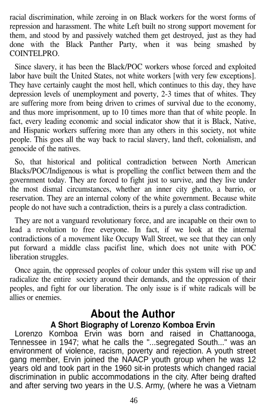 racial discrimination, while zeroing in on Black workers for the worst forms of
repression and harassment. The white Left built no strong support movement for
them, and stood by and passively watched them get destroyed, just as they had
done with the Black Panther Party, when it was being smashed by
COINTELPRO.

 

Since slavery, it has been the Black/POC workers whose forced and exploited
labor have built the United States, not white workers [with very few exceptions]
They have certainly caught the most hell, which continues to this day, they have
depression levels of unemployment and poverty, 2-3 times that of whites. They
are suffering more from being driven to crimes of survival due to the economy,
and thus more imprisonment, up to 10 times more than that of white people. In
fact, every leading economic and social indicator show that it is Black, Native,
and Hispanic workers suffering more than any others in this society, not white
people. This goes all the way back to racial slavery, land theft, colonialism, and
genocide of the natives

So, that historical and political contradiction between North American
Blacks/POC/Indigenous is what is propelling the conflict between them and the
government today. They are forced to fight just to survive, and they live under
the most dismal circumstances, whether an inner city ghetto, a barrio, or
reservation, They are an internal colony of the white government. Because white
people do not have such a contradiction, theirs is a purely a class contradiction.

‘They are not a vanguard revolutionary force, and are incapable on their own to
lead a revolution to free everyone. In fact, if we look at the internal
contradictions of a movement like Occupy Wall Street, we see that they can only
put forward a middle class pacifist line, which does not unite with POC
liberation struggles.

 

Once again, the oppressed peoples of colour under this system will rise up and
radicalize the entire society around their demands, and the oppression of their
peoples, and fight for our liberation. ‘The only issue is if white radicals will be
allies or enemies,

About the Author
A Short Biography of Lorenzo Komboa Ervin
Lorenzo Komboa Ervin was born and raised in Chattanooga,
Tennessee in 1947; what he calls the “...segregated South..." was an
environment of violence, racism, poverty and rejection. A youth street
gang member, Ervin joined the NAACP youth group when he was 12
years old and took part in the 1960 sit-in protests which changed racial
discrimination in public accommodations in the city. After being drafted
and after serving two years in the U.S. Army, (where he was a Vietnam

46
